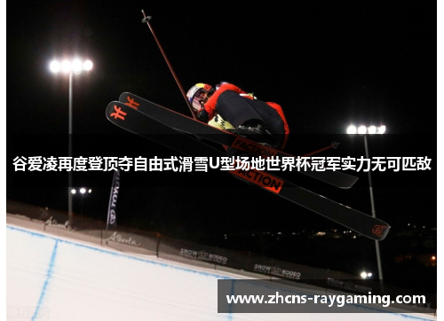 谷爱凌再度登顶夺自由式滑雪U型场地世界杯冠军实力无可匹敌