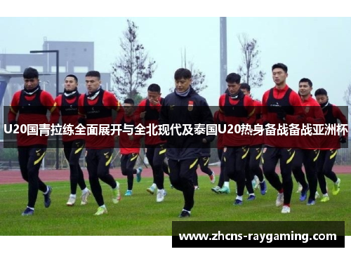 U20国青拉练全面展开与全北现代及泰国U20热身备战备战亚洲杯