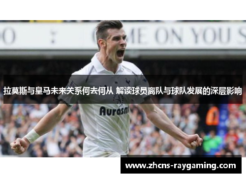 拉莫斯与皇马未来关系何去何从 解读球员离队与球队发展的深层影响