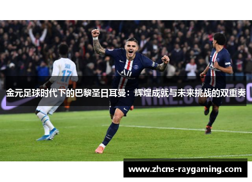 金元足球时代下的巴黎圣日耳曼：辉煌成就与未来挑战的双重奏
