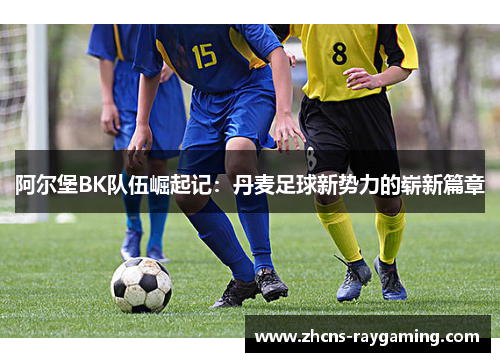 阿尔堡BK队伍崛起记：丹麦足球新势力的崭新篇章