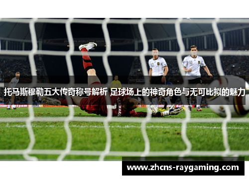 托马斯穆勒五大传奇称号解析 足球场上的神奇角色与无可比拟的魅力