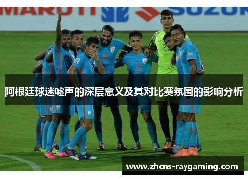 阿根廷球迷嘘声的深层意义及其对比赛氛围的影响分析