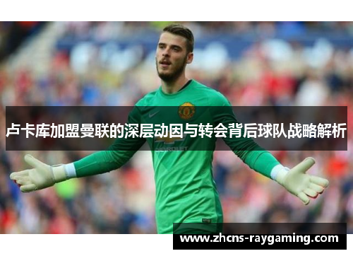 卢卡库加盟曼联的深层动因与转会背后球队战略解析