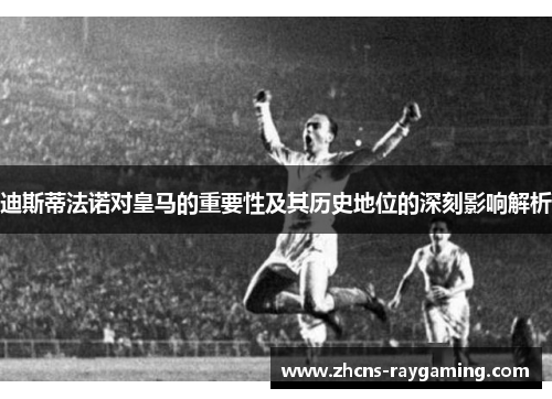 迪斯蒂法诺对皇马的重要性及其历史地位的深刻影响解析 迪斯蒂法诺对皇马的重要性及其历史地位的深刻影响解析