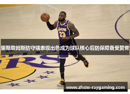 里斯詹姆斯防守端表现出色成为球队核心后防保障备受赞誉