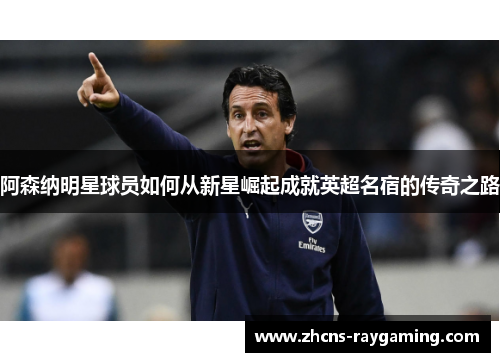 阿森纳明星球员如何从新星崛起成就英超名宿的传奇之路 阿森纳明星球员如何从新星崛起成就英超名宿的传奇之路