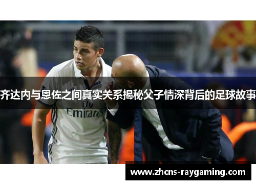 齐达内与恩佐之间真实关系揭秘父子情深背后的足球故事