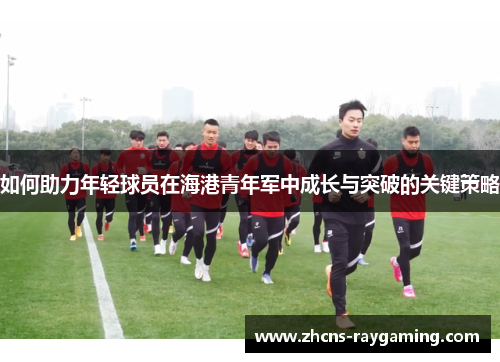 如何助力年轻球员在海港青年军中成长与突破的关键策略 如何助力年轻球员在海港青年军中成长与突破的关键策略